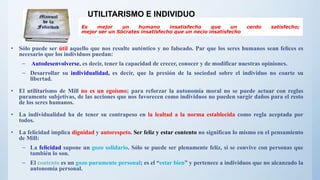 Es mejor un humano insatisfecho que un cerdo satisfecho;
mejor ser un Sócrates insatisfecho que un necio insatisfecho
• Sólo puede ser útil aquello que nos resulte auténtico y no falseado. Par que los seres humanos sean felices es
necesario que los individuos puedan:
– Autodesenvolverse, es decir, tener la capacidad de crecer, conocer y de modificar nuestras opiniones.
– Desarrollar su individualidad, es decir, que la presión de la sociedad sobre el individuo no coarte su
libertad.
• El utilitarismo de Mill no es un egoísmo; para reforzar la autonomía moral no se puede actuar con reglas
puramente subjetivas, de las acciones que nos favorecen como individuos no pueden surgir daños para el resto
de los seres humanos.
• La individualidad ha de tener su contrapeso en la lealtad a la norma establecida como regla aceptada por
todos.
• La felicidad implica dignidad y autorespeto. Ser feliz y estar contento no significan lo mismo en el pensamiento
de Mill:
– La felicidad supone un gozo solidario. Sólo se puede ser plenamente feliz, si se convive con personas que
también lo son.
– El contento es un gozo puramente personal; es el “estar bien” y pertenece a individuos que no alcanzado la
autonomía personal.
UTILITARISMO E INDIVIDUO
 