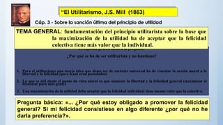 El capítulo gira en torno a la pregunta:
¿Por qué se ha de ser utilitarista y no kantiano?
1. Para el utilitarismo una teoría ética que desee ser de carácter universal ha de vincular la acción moral a la
libertad y la felicidad (para Kant eran postulados)
2. Lo que es útil desde el punto de vista moral es que aumente la libertad y la felicidad general (maximizar el
bienestar para más gente)
3. Una maximización de la utilidad debe aceptar que la felicidad individual tiene menos valor que la colectiva.
TEMA GENERAL: fundamentación del principio utilitarista sobre la base que
la maximización de la utilidad ha de aceptar que la felicidad
colectiva tiene más valor que la individual.
Pregunta básica: «... ¿Por qué estoy obligado a promover la felicidad
general? Si mi felicidad consistiese en algo diferente ¿por qué no he
darla preferencia?».
Cáp. 3 - Sobre la sanción última del principio de utilidad
“El Utilitarismo, J.S. Mill (1863)
 