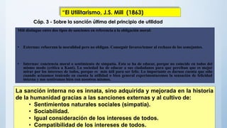 Mill distingue entre dos tipos de sanciones en referencia a la obligación moral:
• Externas: refuerzan la moralidad pero no obligan. Conseguir favores/temor al rechazo de los semejantes.
• Internas: conciencia moral o sentimiento de simpatía. Esta se ha de educar, porque no coincide en todos del
mismo modo (crítica a Kant). La sociedad ha de educar a sus ciudadanos para que perciban que es mejor
mirar por los intereses de todos, porque es más útil para ser feliz. Lo importante es darnos cuenta que sólo
cuando actuamos teniendo en cuenta la utilidad o bien general experimentaremos la sensación de felicidad
interna y nos sentiremos bien con nosotros mismos.
La sanción interna no es innata, sino adquirida y mejorada en la historia
de la humanidad gracias a las sanciones externas y al cultivo de:
• Sentimientos naturales sociales (simpatía).
• Sociabilidad.
• Igual consideración de los intereses de todos.
• Compatibilidad de los intereses de todos.
Cáp. 3 - Sobre la sanción última del principio de utilidad
“El Utilitarismo, J.S. Mill (1863)
 
