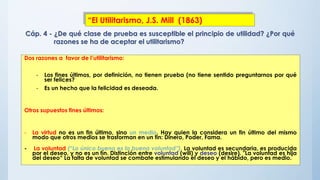 Dos razones a favor de l’utilitarismo:
- Los fines últimos, por definición, no tienen prueba (no tiene sentido preguntarnos por qué
ser felices?
- Es un hecho que la felicidad es deseada.
Otros supuestos fines últimos:
- La virtud no es un fin último, sino un medio. Hay quien la considera un fin último del mismo
modo que otros medios se trasforman en un fin: Dinero, Poder, Fama.
- La voluntad (“Lo único bueno es la buena voluntad”). La voluntad es secundaria, es producida
por el deseo, y no es un fín. Distinción entre voluntad (will) y deseo (desire). "La voluntad es hija
del deseo“ La falta de voluntad se combate estimulando el deseo y el hábido, pero es medio.
Cáp. 4 - ¿De qué clase de prueba es susceptible el principio de utilidad? ¿Por qué
razones se ha de aceptar el utilitarismo?
“El Utilitarismo, J.S. Mill (1863)
 