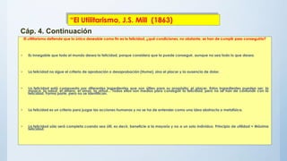 El utilitarismo defiende que lo único deseable como fin es la felicidad, ¿qué condiciones, no obstante, se han de cumplir para conseguirla?
• Es innegable que todo el mundo desea la felicidad, porque considera que la puede conseguir, aunque no sea todo lo que desea.
• La felicidad no sigue el criterio de aprobación o desaprobación (Hume), sino el placer y la ausencia de dolor.
• La felicidad está compuesta por diferentes ingredientes que son útiles para su propósito: el placer. Estos ingredientes pueden ser: la
música, la salud, el dinero, el amor, la virtud... Todos ellos son medios para conseguir la felicidad, pero no se han de confundir con la
felicidad. Forma parte, pero no se identifican.
• La felicidad es un criterio para juzgar las acciones humanas y no se ha de entender como una idea abstracta o metafísica.
• La felicidad sólo será completa cuando sea útil, es decir, beneficie a la mayoría y no a un solo individuo. Principio de utilidad = Máxima
felicidad.
“El Utilitarismo, J.S. Mill (1863)
Cáp. 4. Continuación
 