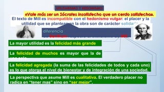 El texto de Mill es incompatible con el hedonismo vulgar: el placer y la
utilidad que se plantean en la obra son de carácter solidario.
diferencia entre el individualismo utilitarista
de Bentham respecte al utilitarismo de Mill.
La mayor utilidad es la felicidad más grande
La felicidad de muchos es mayor que la de
uno solo.
La perspectiva que asume Mill es cualitativa. El verdadero placer no
radica en “tener mas” sino en “ser mejor”.
La felicidad agregada (la suma de las felicidades de todos y cada uno)
es lo que otorga el nivel de bienestar y de integración de una sociedad.
UTILITARISMO Y HEDONISMO
«Vale más ser un Sócrates insatisfecho que un cerdo satisfecho».
 