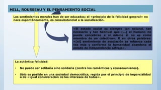 MILL, ROUSSEAU Y EL PENSAMIENTO SOCIAL
La auténtica felicidad:
• No puede ser solitaria sino solidaria (contra los románticos y rousseaunianos).
• Sólo es posible en una sociedad democrática, regida por el principio de imparcialidad
o de «igual consideración de los intereses de todos».
Los sentimientos morales han de ser educados; el «principio de la felicidad general» no
nace espontáneamente, es consubstancial a la socialización.
«El estado social es siempre tan natural, tan
necesario y tan habitual que (...) el humano no
puede concebirse a sí mismo si no es como
miembro de un colectivo». O en otras palabras:
«[el] sentimiento de asociación se refuerza cada
vez más y conforme la humanidad abandona el
estado de independencia salvaje».
 