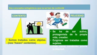 Dos conceptos antagónicos que no se han de confundir
• Somos tratados como objetos
(nos “hacen” contentos)
• Se ha de ser activo,
protagonista de la propia
vida, creador.
• Exigimos ser tratados como
sujetos.
• Pide como condición previa
la libertad.
CONTENTO FELICIDAD
 