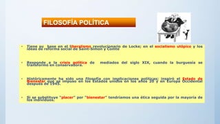 • Tiene su base en el liberalismo revolucionario de Locke; en el socialismo utópico y los
ideas de reforma social de Saint-Simon y Comte
• Responde a la crisis política de mediados del siglo XIX, cuando la burguesía se
transformó en conservadora.
• Históricamente ha sido una filosofía con implicaciones políticas; inspiró el Estado de
Bienestar que se impuso en los Estados unidos en los años 20 y en Europa Occidental
después de 1945.
• Si se substituye “placer” por “bienestar” tendríamos una ética seguida por la mayoría de
los individuos.
FILOSOFÍA POLÍTICA
 