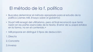 El método de la f. política
• Buscaba determinar el método apropiado para el estudio de la
política (James Mill, Ensayo sobre el gobierno)
• Stuart Mill renegó del utilitarismo, pero al final reconoció que tenía
razón en las partes esenciales de la teoría. El error de su papá estaba
en la forma, no en el contenido.+
• Mill propone en distinguir 3 tipos de deducción:
1. Directa
2. Concreta
3. Inversa
 