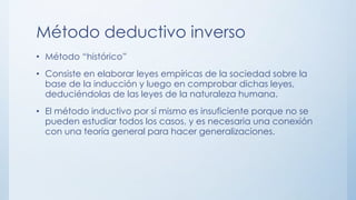Método deductivo inverso
• Método “histórico”
• Consiste en elaborar leyes empíricas de la sociedad sobre la
base de la inducción y luego en comprobar dichas leyes,
deduciéndolas de las leyes de la naturaleza humana.
• El método inductivo por sí mismo es insuficiente porque no se
pueden estudiar todos los casos, y es necesaria una conexión
con una teoría general para hacer generalizaciones.
 