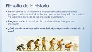 Filosofía de la historia
• La filosofía de la historia era interpretada como la filosofía del
progreso de la sociedad: se tiene como supuesto que la humanidad
va subiendo por etapas superiores de civilización.
• Progreso social: lo consideraba posible y deseable, pero no
inevitable
• ¿Qué condiciones necesita la sociedad para pasar de un estado al
otro?
 