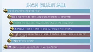 Nació en Londres, Inglaterra en 1806.
Era el hijo mayor de James Mill (filósofo, historiador y economista).
Recibió una educación muy completa y fue un niño excepcional:
3 años: ya se sabía el alfabeto griego y varias palabras en latín.
8 años: ya leía obras clásicas en griego (Fábulas de Esopo) y empezó a estudiar
latín y álgebra
10 años: ya leía a Platón
12 años: se le enseñó a Aristóteles y lógica escolástica
 