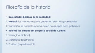 Filosofía de la historia
• Dos estados básicos de la sociedad:
1. Natural: los más aptos para gobernar, eran los gobernantes
2. Transición: el poder lo ocupa quien no es apto para gobernar
• Retomó las etapas del progreso social de Comte:
1. Teológica (ficticia)
2. Metafísica (abstracta)
3. Positiva (experimental)
 