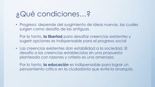 ¿Qué condiciones…?
• Progreso: depende del surgimiento de ideas nuevas, las cuales
surgen como desafío de las antiguas.
Por lo tanto, la libertad para desafiar creencias existentes y
sugerir opciones es indispensable para el progreso social
• Las creencias existentes dan estabilidad a la sociedad. El
desafío a las creencias establecidas sin una propuesta
planteada con razones y criterio es una amenaza.
Por lo tanto, la educación es indispensable para lograr un
pensamiento crítico en la ciudadanía que evite la anarquía.
 