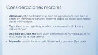 Consideraciones morales
• Utilitaristas: el fin del Estado es el bien de los individuos. Este bien se
define en términos hedonistas: el mayor grado de placer alcanzable
con el mínimo dolor.
El gobierno es un agente que existe para aumentar el placer y
reducir el dolor.
• Objeción de Stuart Mill: esta visión del hombre es muy baja, pues no
lo distingue de la vida animal.
• Propuesta: una distinción cualitativa entre los placeres (Epicuro)+
 