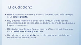 • El ser humano no es un ser que busca placeres nada más, sino que
es un ser progresista.
• Hay placeres superiores a otros. Por lo tanto, el Estado tiene la
responsabilidad de educar a los ciudadanos de modo que busquen
los placeres mejores.
• El individuo es anterior al Estado, pero no sólo como individuo, sino
como individuo racional y educado.
• El ciudadano debe ser activo, no pasivo: poner sus habilidades a
disposición de la comunidad.
El ciudadano
 