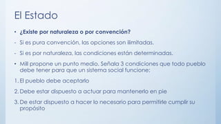 El Estado
• ¿Existe por naturaleza o por convención?
- Si es pura convención, las opciones son ilimitadas.
- Si es por naturaleza, las condiciones están determinadas.
• Mill propone un punto medio. Señala 3 condiciones que todo pueblo
debe tener para que un sistema social funcione:
1. El pueblo debe aceptarlo
2. Debe estar dispuesto a actuar para mantenerlo en pie
3. De estar dispuesto a hacer lo necesario para permitirle cumplir su
propósito
 