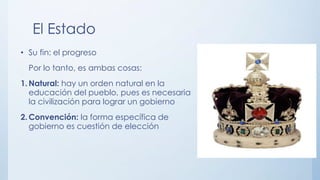 El Estado
• Su fin: el progreso
Por lo tanto, es ambas cosas:
1. Natural: hay un orden natural en la
educación del pueblo, pues es necesaria
la civilización para lograr un gobierno
2. Convención: la forma específica de
gobierno es cuestión de elección
 