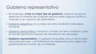 Gobierno representativo
• Sin embargo, sí hay un mejor tipo de gobierno: aquel en el que los
derechos e intereses de cualquier persona estén seguros contra su
violación y ser capaces de defenderlos.
• Gobierno despótico: no cumple con esta condición (naturaleza
humana)
• Gobierno democrático: tampoco cumple con esta condición, pues
en donde domina la mayoría, las minorías se ven abusadas
• Gobierno representativo: no gobierna el pueblo, sino un sector bien
educado para eso, y el Parlamento los representa para vigilar a los
gobernantes en función de sus intereses.
 