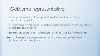 Gobierno representativo
• Una democracia sin freno puede ser tan tiránica como una
monarquía absoluta
• Es necesario mantener un equilibrio entre el cuerpo representativo y
el cuerpo gobernante
• Se trata de superar la “naturaleza humana” con las instituciones
Voto: solamente las personas con educación, los profesionistas
(incluyendo a las mujeres).
 