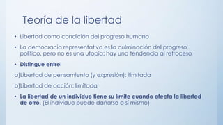 Teoría de la libertad
• Libertad como condición del progreso humano
• La democracia representativa es la culminación del progreso
político, pero no es una utopía: hay una tendencia al retroceso
• Distingue entre:
a)Libertad de pensamiento (y expresión): ilimitada
b)Libertad de acción: limitada
• La libertad de un individuo tiene su límite cuando afecta la libertad
de otro. (El individuo puede dañarse a sí mismo)
 