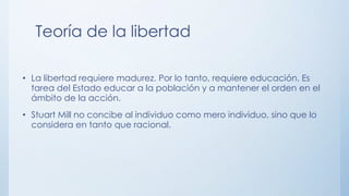 Teoría de la libertad
• La libertad requiere madurez. Por lo tanto, requiere educación. Es
tarea del Estado educar a la población y a mantener el orden en el
ámbito de la acción.
• Stuart Mill no concibe al individuo como mero individuo, sino que lo
considera en tanto que racional.
 