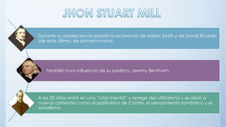Durante su adolescencia estudió la economía de Adam Smith y de David Ricardo
(de este último, de primera mano).
También tuvo influencia de su padrino, Jeremy Bentham.
A los 20 años entró en una “crisis mental” y renegó del utilitarismo y se abrió a
nuevas corrientes como el positivismo de Comte, el pensamiento romántico y el
socialismo.
 