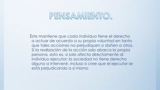 Éste mantiene que cada individuo tiene el derecho
a actuar de acuerdo a su propia voluntad en tanto
que tales accioines no perjudiquen o dañen a otros.
Si la realización de la acción solo abarca la propia
persona, esto es, si solo afecta directamente al
individuo ejecutor; la sociedad no tiene derecho
alguno a intervenir, incluso si cree que el ejecutor se
está perjudicando a sí mismo
 