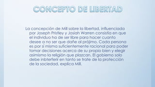 La concepción de Mill sobre la libertad, influenciada
por Joseph Pristley y Josiah Warren consistía en que
el individuo ha de ser libre para hacer cuanto
desee a no ser que dañe al prójimo. Cada persona
es por sí misma suficientemente racional para poder
tomar decisiones acerca de su propio bien y elegir
asimismo la religión que plazcan. El gobierno solo
debe inbterferir en tanto se trate de la protección
de la sociedad, explica Mill.
 