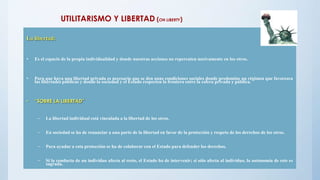 UTILITARISMO Y LIBERTAD (ON LIBERTY)
La libertad:
• Es el espacio de la propia individualidad y donde nuestras acciones no repercuten nocivamente en los otros.
• Para que haya una libertad privada es necesario que se den unas condiciones sociales donde predomine un régimen que favorezca
las libertades públicas y donde la sociedad y el Estado respecten la frontera entre la esfera privada y pública.
• “SOBRE LA LIBERTAD”
– La libertad individual está vinculada a la libertad de los otros.
– En sociedad se ha de renunciar a una parte de la libertad en favor de la protección y respeto de los derechos de los otros.
– Para ayudar a esta protección se ha de colaborar con el Estado para defender los derechos.
– Si la conducta de un individuo afecta al resto, el Estado ha de intervenir; si sólo afecta al individuo, la autonomía de este es
sagrada.
 