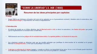 Prólogo.
• Según Mill lo que distingue al hombre del resto de los animales no es el pensamiento racional y dominio sobre la naturaleza, sino
la libertad de escoger y experimentar sin trabas ni impedimentos.
I. Introducción
• El objeto de estudio no es el libre albedrío, sino la libertad social o civil, es decir, la naturaleza y los límites del poder que puede
ejercer legítimamente la sociedad sobre el individuo.
• Mill denuncia uno de los peligros de la sociedad democrática: La opinión pública y la tiranía de la mayoría.
• Las relaciones sociales se deberían regir por un sencillo principio que justifique la intervención de la sociedad en la propia
libertad: la autoprotección y evitar que se perjudique a los otros.
• Cada uno es soberano de sí mismo siempre y cuando no afecte a la integridad de los otros. Si no es así el Estado puede interferir
en la libertad para defender a los ciudadanos, en otros caso la ha de promover y defender.
“SOBRE LA LIBERTAD”J.S. Mill (1850)
Resumen de las ideas principales por capítulos
 