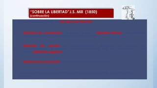 • Mill centra el su interés en tres tipos de libertad:
– Libertad de conciencia: de pensar y sentir (Libertad interna). Esta libertad
está relacionada con la libertad de expresión.
– Libertad de acción sin impedimentos, teniendo en cuenta las
consecuencias de nuestras acciones siempre que no perjudiquen a los
otros. (Libertad negativa).
– Libertad de asociación sin manipulaciones y engaños.
Estos dos últimos tipos de libertad se han de comprender como libertad
externa.
“SOBRE LA LIBERTAD”J.S. Mill (1850)
(continuación)
 