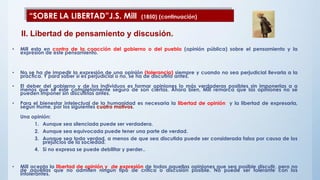 • Mill esta en contra de la coacción del gobierno o del pueblo (opinión pública) sobre el pensamiento y la
expresión de este pensamiento.
• No se ha de impedir la expresión de una opinión (tolerancia) siempre y cuando no sea perjudicial llevarla a la
práctica. Y para saber si es perjudicial o no, se ha de discutirlo antes.
• El deber del gobierno y de los individuos es formar opiniones lo más verdaderas posibles sin imponerlas a a
menos que se esté completamente seguro de son ciertas. Ahora bien, Mill remarca que las opiniones no se
pueden imponer sin discutirlas antes.
• Para el bienestar intelectual de la humanidad es necesaria la libertad de opinión y la libertad de expresarla,
según Hume, por los siguientes cuatro motivos.
Una opinión:
1. Aunque sea silenciada puede ser verdadera.
2. Aunque sea equivocada puede tener una parte de verdad.
3. Aunque sea toda verdad, a menos de que sea discutida puede ser considerada falsa por causa de los
prejuicios de la sociedad.
4. Si no expresa se puede debilitar y perder..
• Mill acepta la libertad de opinión y de expresión de todas aquellas opiniones que sea posible discutir, pero no
de aquellas que no admiten ningún tipo de crítica o discusión posible. No puede ser tolerante con los
intolerantes.
“SOBRE LA LIBERTAD”J.S. Mill (1850) (continuación)
II. Libertad de pensamiento y discusión.
 