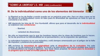 • La libertad se ha de limitar cuando puede ser un perjuicio para otro. Pero en otros casos se ha
de afirmar la individualidad como un bien para la diversidad de opiniones en todo lo que no
concierne a los otros.
• Mill siguiendo las idas de W. Von Humboldt, afirma que para el desarrollo de la individualidad
se requieren dos condiciones:
- libertad.
- variedad de situaciones.
• No sólo es importante que lo que los hombres hacen sino la clase de hombres que lo hacen.
Se ha de promover la individualidad en el pensamiento y en la expresión de opiniones.
• La naturaleza humana no es una máquina y está siempre amenazada por el peligro de la falta
de impulsos y preferencias personales.
• Mill reclama la necesidad de originalidad ante el despotismo de la costumbre. Por este
motivo, se ha de mejorar la la política, la moral y la educación, para hacer posible que crezca
la individualidad (no implica egoísmo, sino tener ideas propias). Es bueno para la sociedad y
su progreso que no todo el mundo piense lo mismo.
“SOBRE LA LIBERTAD”J.S. Mill (1850) (continuación)
III. De la individualidad como uno de los elementos del bienestar
 