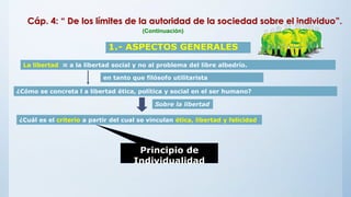 1.- ASPECTOS GENERALES
La libertad ≈ a la libertad social y no al problema del libre albedrío.
en tanto que filósofo utilitarista
¿Cómo se concreta l a libertad ética, política y social en el ser humano?
Sobre la libertad
¿Cuál es el criterio a partir del cual se vinculan ética, libertad y felicidad
Principio de
Individualidad
Cáp. 4: “ De los límites de la autoridad de la sociedad sobre el individuo”.
(Continuación)
 