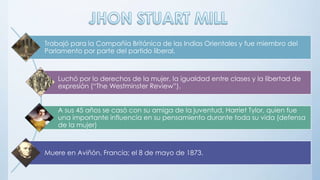 Trabajó para la Compañía Británica de las Indias Orientales y fue miembro del
Parlamento por parte del partido liberal.
Luchó por lo derechos de la mujer, la igualdad entre clases y la libertad de
expresión (“The Westminster Review”).
A sus 45 años se casó con su amiga de la juventud, Harriet Tylor, quien fue
una importante influencia en su pensamiento durante toda su vida (defensa
de la mujer)
Muere en Aviñón, Francia; el 8 de mayo de 1873.
 