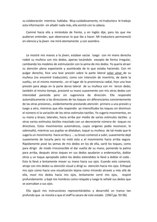 su colaboración mientras hablaba. Muy cuidadosamente, mi traductora le tradujo
esta información sin añadir nada más, ella asintió con la cabeza.

   Caminé hacia ella y mirándola de frente, y en Inglés dije, para los que me
pudieran entender, que observaran lo que iba a hacer. Mi traductora permaneció
en silencio y la jóven me miró atentamente y con asombro.



   Le mostré mis manos a la jóven, estaban vacías luego con mi mano derecha
rodeé su muñeca con mis dedos, apenas tocándola excepto de forma irregular,
cambiando los modelos de estimulación con la yema de mis dedos. Yo quería atraer
su atención plena expectante y asombrada de lo que estaba haciendo. Con mi
pulgar derecho, hice una leve presión sobre la parte lateral volar ulnar de su
muñeca (no encontré traducción), como con intención de invertirlo, de darle la
vuelta,; en el mismo momento , en el lugar de la prominencia radial, hice una leve
presión para abajo en la parte dorso lateral de su muñeca con mi tercer dedo;
también al mismo tiempo, presioné su mano suavemente con mis otros dedos con
intensidad parecida pero sin sugerencia de dirección. Ella respondió
automáticamente a las direcciones de los toques sin diferenciarlos concientemente
de las otras presiones., evidentemente prestando atención primero a una presión y
luego a otro, mientras que ella respondía yo intensificaba los toques sin disminuir
el número ni la variación de los otros estímulos tactiles. Yo sugería movimientos, en
su mano y brazo; laterales, hacia arriba por medio de varios estímulos táctiles y
otras varios estímulos táctiles mezclado con un decreciente número de toques no
directivos. Estos movimientos automáticos, cuyos orígenes podía reconocer, le
sobresaltó, mientras sus pupilas se dilataban, toqué su muñeca de tal modo que le
sugería un movimiento hacia arriba y ... su brazo comenzó a subir, suavemente dejé
suavemente de tocarla pero no notó esto y el movimiento hacia arriba seguía.
Rápidamente posé las yemas de mis dedos en los de ella, varié los toques, como
para dirigir de modo irreconocible el dar vuelta de su mano, poniendo la palma
para arriba, después otros toques en sus dedos ayudaron a enderezarlos, doblar
otros y un toque apropiado sobre los dedos extendidos la llevó a doblar el codo .
Esto la llevó a lentamente mover su mano hacia sus ojos. Cuando esto comenzó,
atraje con mis dedos su atención visual y dirigí su atención hacia mis ojos. Enfoqué
mis ojos como hacia una visualización lejana como mirando através y más allá de
ella, moví mis dedos hacia mis ojos, lentamente cerré mis ojos, respiré
profundamente y bajé mis hombros como relajado y luego le señalé sus dedos que
se acercaban a sus ojos.

   Ella siguió mis instrucciones representándolos y desarrolló un trance tan
profundo que se resistía a que el staff la sacara de este estado. (1967,pp. 93-96)
 