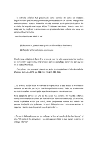 El extracto anterior fué presentado como ejemplo de como los modelos
linguístico que presentamos pueden ser generalizados en un sistema analógico de
comunicaciones. Nuestra intención en este volúmen es en principio focalizar los
modelos de lenguaje usados por Milton Erickson en su trabajo. Nuestra tarea será
reagrupar los modelos ya presentados, en grupos naturales en base a su uso y sus
características formales.

Han sido divididos en técnicas de:



       (1) Acompasar, para distraer y utilizar el hemisferio dominante;

       (1) Acceder al hemisferio no- dominante



Una lectura cuidados de Parte ll le proveerá con, no solo una variedad de técnicas
de inducción y sugerencias, sino también con una estrategia coherente para su uso
en el trabajo hipnótico.

   Concluimos con una serie citas de un autor contemporáneo, Carlos Castañeda.
(Relatos de Poder, l974; pp. 231-233, 245,247-248, 265).




... La primera acción de un maestro es la de presentar la idea de que el mundo que
creemos ver es solo parcial, es una descripción del mundo. Todos los esfuerzos de
un maestro deben estar dirigidos a probar este punto a sus educandos.

Pero aceptarlo parece ser una de las cosas más difíciles del mundo; estamos
complacientemente atrapados en nuestra visión particular del mundo. Un maestro,
desde la primera acción que realiza, debe proponerse revertir esta manera de
pensar. Los hechiceros lo llaman, cortar el diálogo interno, y creen que este es la
segunda técnica que el aprendiz puede aprender.....



...Cortar el diálogo interno es, sin embargo la llave al mundo de los hechiceros,” el
dijo.” El resto de las actividades son solo apoyos; todo lo que logran es cortar el
diálogo interno.”
 
