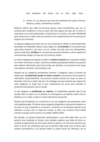 Está   pendiente    del   afuera   con    su   vista,   oído,   tacto.


          b. Interna. Es una persona que está más pendiente de sucesos internos:
             fantasías, sueños, sentimientos, etcétera.

Debemos aclarar que todas las personas poseen estas características, que son un
continuo pero tendemos a irnos un poco más hacia alguna de ellas, por lo tanto, lo
importante no es estar balanceado ni encontrarse en el centro, sino tener flexibilidad
para moverse de un lado a otro de acuerdo con los requerimientos de la tarea que se
tenga en ese momento.

La segunda categoría que tiene que ver con la atención se refiere al estilo deatención
que puede ser focalizado o difuso, cuyos rasgos son: a) Focalizada: Es una persona que
solo presta atención a una cosa a la vez, analiza una sola cosa muy intensamente,
como un rayo láser, b) Difusa: Es una persona que presta atención a varios aspectos al
mismo tiempo, tengan o no que ver con la tarea a realizar.

La tercera categoría perceptual se refiere al sistema sensorial que el paciente emplea
con mayor frecuencia, es decir, cuál de los sentidos perceptuales prefiere esa persona
para obtener información acerca del mundo, por ejemplo, es una persona más visual,
más auditiva, más táctil, mas kinestésica, etc.

Después de las categorías perceptuales tenemos 2 categorías sobre el proceso de
elaboración. La elaboración puede ser lineal o mosaica. Una persona lineal procesa la
información secuencialmente. Una persona mosaica procesa las cosas un poco en
desorden, toma de un lado y de otro. Sin embargo, hay que recordar que ninguna de
estas categorías es mejor que la otra, simplemente nos sirven para entender la
perspectiva del paciente y de su mundo.

La otra categoría es amplificador vs. reductor. Un amplificador agranda todo lo que
percibe. Mira un ratón y ve un elefante. Su contraparte es el reductor, quién mira un
elefante y ve un ratón, es decir, le resta importancia a lo percibe.

Nuestro foco terapéutico va a centrarse en la o las categorías que percibamos como
más desbalanceadas. El conocer estas categorías diagnósticas nos permite empezar en
el punto en que el paciente se encuentra y movernos en la dirección opuesta, para
balancear un poco más su mapa del mundo, es decir, nos muestran hacia donde
orientar la terapia, como cortarla a la medida. (Robles,1991).

Por ejemplo, un paciente deprimido, psicosomático o que sufre dolor físico, es una
persona muy orientada al interior, pero también sabemos que debe de tener un
montón de experiencias de cómo estar atento al exterior y lo único que tenemos que
hacer es poner las condiciones para que el paciente haga surgir esos recursos, pero
siempre acercándonos a esa persona desde su propio marco de referencia, por lo
 