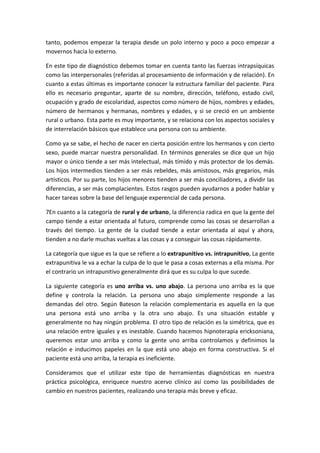tanto, podemos empezar la terapia desde un polo interno y poco a poco empezar a
movernos hacia lo externo.

En este tipo de diagnóstico debemos tomar en cuenta tanto las fuerzas intrapsíquicas
como las interpersonales (referidas al procesamiento de información y de relación). En
cuanto a estas últimas es importante conocer la estructura familiar del paciente. Para
ello es necesario preguntar, aparte de su nombre, dirección, teléfono, estado civil,
ocupación y grado de escolaridad, aspectos como número de hijos, nombres y edades,
número de hermanos y hermanas, nombres y edades, y si se creció en un ambiente
rural o urbano. Esta parte es muy importante, y se relaciona con los aspectos sociales y
de interrelación básicos que establece una persona con su ambiente.

Como ya se sabe, el hecho de nacer en cierta posición entre los hermanos y con cierto
sexo, puede marcar nuestra personalidad. En términos generales se dice que un hijo
mayor o único tiende a ser más intelectual, más tímido y más protector de los demás.
Los hijos intermedios tienden a ser más rebeldes, más amistosos, más gregarios, más
artísticos. Por su parte, los hijos menores tienden a ser más conciliadores, a dividir las
diferencias, a ser más complacientes. Estos rasgos pueden ayudarnos a poder hablar y
hacer tareas sobre la base del lenguaje experencial de cada persona.

7En cuanto a la categoría de rural y de urbano, la diferencia radica en que la gente del
campo tiende a estar orientada al futuro, comprende como las cosas se desarrollan a
través del tiempo. La gente de la ciudad tiende a estar orientada al aquí y ahora,
tienden a no darle muchas vueltas a las cosas y a conseguir las cosas rápidamente.

La categoría que sigue es la que se refiere a lo extrapunitivo vs. intrapunitivo, La gente
extrapunitiva le va a echar la culpa de lo que le pasa a cosas externas a ella misma. Por
el contrario un intrapunitivo generalmente dirá que es su culpa lo que sucede.

La siguiente categoría es uno arriba vs. uno abajo. La persona uno arriba es la que
define y controla la relación. La persona uno abajo simplemente responde a las
demandas del otro. Según Bateson la relación complementaria es aquella en la que
una persona está uno arriba y la otra uno abajo. Es una situación estable y
generalmente no hay ningún problema. El otro tipo de relación es la simétrica, que es
una relación entre iguales y es inestable. Cuando hacemos hipnoterapia ericksoniana,
queremos estar uno arriba y como la gente uno arriba controlamos y definimos la
relación e inducimos papeles en la que está uno abajo en forma constructiva. Si el
paciente está uno arriba, la terapia es ineficiente.

Consideramos que el utilizar este tipo de herramientas diagnósticas en nuestra
práctica psicológica, enriquece nuestro acervo clínico así como las posibilidades de
cambio en nuestros pacientes, realizando una terapia más breve y eficaz.
 