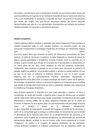 Por último, consideramos que es importante recordar lo que Erickson decía acerca de
que los problemas de la gente no se resolverán tratando de buscar soluciones externas
a él, o sea modificando su ambiente o tratando de hacer consciente lo inconsciente
por medio del insigth. Hay que buscar soluciones dentro del mismo paciente
demostrándole que solo él y sus aprendizajes inconscientes son capaces de provocar
cambios positivos en busca de su crecimiento personal.




Modelo terapéutico

¿Cómo podemos definir, clasificar o entender este estilo terapéutico? Para entender el
modelo terapéutico bajo el cual actuaba Erickson, es necesario partir de una
conclusión fundamental: la estrategia terapéutica de Erickson era totalmente original
para                                      su                                      época.
Con esto quiero decir que Erickson no partía de influencias reconocibles de otros
autores, al estilo de mentores o maestros, ni había deducido su manera de actuar de
alguna escuela psicológica o terapéutica. Cuando Erickson inició su recorrido por la
terapia, la gran escuela que influyó en la terapia fue el psicoanálisis y, obviamente, él
no hacía parte de sus filas, como tampoco lo hizo del posterior movimiento
conductista. Para Erickson, el pasado no era la clave para solucionar el conflicto. El
pasado, según sus palabras, no se puede cambiar, y aunque se pueda explicar, lo que
se vive es el hoy, el mañana, la próxima semana, y eso es lo que cuenta.
Digamos que fue lo suficientemente intuitivo, observador, disciplinado e
independiente como para crear su propia estrategia de acción a partir de la hipnosis.
Sin embargo, no podemos reducir su accionar terapéutico a la hipnosis, pues a medida
que pasaba el tiempo disminuyó cada vez más su utilización, dándole más relevancia a
la metáfora y al lenguaje imperativo.

Para Erickson aprender la hipnosis era ante todo aprender a observar al otro, a
comprender su visión del mundo, a seguirlo paso a paso de manera que se puedan
utilizar todas estas informaciones para ayudar al paciente a comportarse de otro modo
(Wittezaele y García, 1994). Por lo tanto, podemos entender que en la visión de
Erickson, la hipnosis no es el punto clave, es una herramienta más para llegar al punto
clave:      el    cambio      a    través      de    la    influencia    interpersonal.
Su gran capacidad de observación y estudio del lenguaje no verbal de las personas, a
partir de la inmovilidad que le produjo su enfermedad, el conocimiento que le brindó
el aprendizaje de la hipnosis para influir en el comportamiento del paciente, y su
autonomía como creador de un proceso terapéutico no influenciado por escuela de
pensamiento alguno, produjo lo que ya hemos visto, como excepcional e incluso
"milagroso", en cuanto a la curación de algunos problemas de sus pacientes.
¿Cómo podemos configurar el enfoque ericksoniano? Tal vez debamos partir de
 