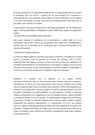 entender que gracias a su capacidad de observación, su imperiosa premisa era resolver
el problema, pero sin recurrir a recetas, por lo cual contaba con la paciencia y
minuciosidad como para enfrentar cada problema de forma diferente; era tan original
en la forma de abordar sus casos, que esto hacia tremendamente difícil transmitir lo
que sabía, crear escuela, si se quiere.

Si quisiéramos reconocer los pilares de su estrategia terapéutica, tal vez deberíamos
seguir a Jeffrey Zeig (1985, en Wittezaele y García, 1994), quien propone los siguientes
puntos:
- No tener ideas preconcebidas sobre el paciente

Este punto subraya la importancia de la observación y, sobre todo, de la no
clasificación clínica. Esto implica una compresión más certera de la problemática y
permite huir de la estrechez de la clasificación para centrarse únicamente en el
universo del paciente.

- Pretender un cambio progresivo

Su meta era lograr objetivos concretos para futuros próximos. El terapeuta no puede
aspirar a controlar todo el proceso de cambio del paciente, solo lo inicia,
posteriormente éste sigue su camino, es como una bola de nieve que rueda por una
montaña convirtiéndose en una avalancha que, sin embargo, se adapta a la forma de la
montaña. Para Erickson, la tarea del terapeuta no consistía en definir una patología, ni
en permitir una toma de conciencia, ni en dirigir la vida de una persona.



Establecer    el    contacto      con   el    paciente     en     su   propio     terreno
Esta idea no sólo tiene que ver con la manera cómo Erickson salía de la consulta e
intervenía en la calle o en la casa del paciente, tiene que ver también con el modo
cómo el terapeuta debe entrar en contacto con el paciente, la forma de establecer una
relación con él. Desarrollar la escucha y dejar a un lado las interpretaciones, con el fin
de poder comprender las particularidades de cada paciente. Escuchar al paciente
implica no encasillarlo en un diagnóstico ni en una categoría teórica, implica entender
su mundo para entrar en él. Esto supone un trabajo intenso, largas horas de reflexión
y paciencia, y Erickson lo demostró tajantemente cuando empezó a hablar el idioma
incoherente del paciente esquizofrénico y a comunicarse con él en sus mismos
términos. Hablar el lenguaje del paciente implica no sólo las palabras o su sintaxis, sino
entender su esquema de valores, la imagen que tiene de sí misma y del mundo que le
rodea, sus miedos y cómo enfrenta los conflictos, entendiendo lo que dicen y también
lo que quieren decir.
 