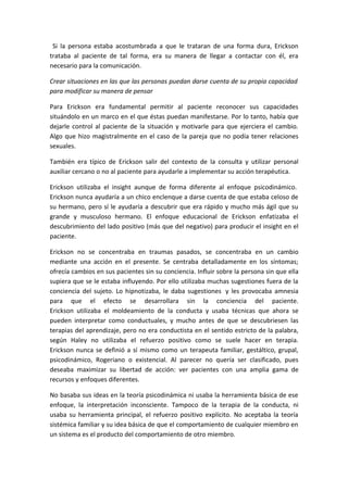 Si la persona estaba acostumbrada a que le trataran de una forma dura, Erickson
trataba al paciente de tal forma, era su manera de llegar a contactar con él, era
necesario para la comunicación.

Crear situaciones en las que las personas puedan darse cuenta de su propia capacidad
para modificar su manera de pensar

Para Erickson era fundamental permitir al paciente reconocer sus capacidades
situándolo en un marco en el que éstas puedan manifestarse. Por lo tanto, había que
dejarle control al paciente de la situación y motivarle para que ejerciera el cambio.
Algo que hizo magistralmente en el caso de la pareja que no podía tener relaciones
sexuales.

También era típico de Erickson salir del contexto de la consulta y utilizar personal
auxiliar cercano o no al paciente para ayudarle a implementar su acción terapéutica.

Erickson utilizaba el insight aunque de forma diferente al enfoque psicodinámico.
Erickson nunca ayudaría a un chico enclenque a darse cuenta de que estaba celoso de
su hermano, pero sí le ayudaría a descubrir que era rápido y mucho más ágil que su
grande y musculoso hermano. El enfoque educacional de Erickson enfatizaba el
descubrimiento del lado positivo (más que del negativo) para producir el insight en el
paciente.

Erickson no se concentraba en traumas pasados, se concentraba en un cambio
mediante una acción en el presente. Se centraba detalladamente en los síntomas;
ofrecía cambios en sus pacientes sin su conciencia. Influir sobre la persona sin que ella
supiera que se le estaba influyendo. Por ello utilizaba muchas sugestiones fuera de la
conciencia del sujeto. Lo hipnotizaba, le daba sugestiones y les provocaba amnesia
para que el efecto se desarrollara sin la conciencia del paciente.
Erickson utilizaba el moldeamiento de la conducta y usaba técnicas que ahora se
pueden interpretar como conductuales, y mucho antes de que se descubriesen las
terapias del aprendizaje, pero no era conductista en el sentido estricto de la palabra,
según Haley no utilizaba el refuerzo positivo como se suele hacer en terapia.
Erickson nunca se definió a sí mismo como un terapeuta familiar, gestáltico, grupal,
psicodinámico, Rogeriano o existencial. Al parecer no quería ser clasificado, pues
deseaba maximizar su libertad de acción: ver pacientes con una amplia gama de
recursos y enfoques diferentes.

No basaba sus ideas en la teoría psicodinámica ni usaba la herramienta básica de ese
enfoque, la interpretación inconsciente. Tampoco de la terapia de la conducta, ni
usaba su herramienta principal, el refuerzo positivo explícito. No aceptaba la teoría
sistémica familiar y su idea básica de que el comportamiento de cualquier miembro en
un sistema es el producto del comportamiento de otro miembro.
 