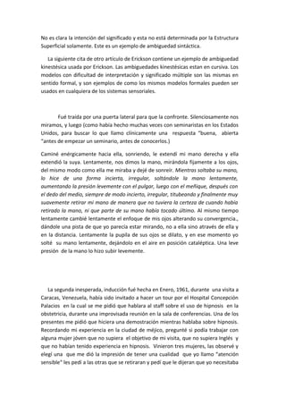 No es clara la intención del significado y esta no está determinada por la Estructura
Superficial solamente. Este es un ejemplo de ambiguedad sintáctica.

   La siguiente cita de otro artículo de Erickson contiene un ejemplo de ambiguedad
kinestésica usada por Erickson. Las ambiguedades kinestésicas estan en cursiva. Los
modelos con dificultad de interpretación y significado múltiple son las mismas en
sentido formal, y son ejemplos de como los mismos modelos formales pueden ser
usados en cualquiera de los sistemas sensoriales.



       Fué traída por una puerta lateral para que la confronte. Silenciosamente nos
miramos, y luego (como había hecho muchas veces con seminaristas en los Estados
Unidos, para buscar lo que llamo clínicamente una respuesta “buena, abierta
“antes de empezar un seminario, antes de conocerlos.)

Caminé enérgicamente hacia ella, sonriendo, le extendí mi mano derecha y ella
extendió la suya. Lentamente, nos dimos la mano, mirándola fijamente a los ojos,
del mismo modo como ella me miraba y dejé de sonreír. Mientras soltaba su mano,
lo hice de una forma incierta, irregular, soltándole la mano lentamente,
aumentando la presión levemente con el pulgar, luego con el meñique, después con
el dedo del medio, siempre de modo incierto, irregular, titubeando y finalmente muy
suavemente retirar mi mano de manera que no tuviera la certeza de cuando había
retirado la mano, ni que parte de su mano había tocado último. Al mismo tiempo
lentamente cambié lentamente el enfoque de mis ojos alterando su convergencia.,
dándole una pista de que yo parecía estar mirando, no a ella sino através de ella y
en la distancia. Lentamente la pupila de sus ojos se dilato, y en ese momento yo
solté su mano lentamente, dejándolo en el aire en posición cataléptica. Una leve
presión de la mano lo hizo subir levemente.




   La segunda inesperada, inducción fué hecha en Enero, 1961, durante una visita a
Caracas, Venezuela, había sido invitado a hacer un tour por el Hospital Concepción
Palacios en la cual se me pidió que hablara al staff sobre el uso de hipnosis en la
obstetricia, durante una improvisada reunión en la sala de conferencias. Una de los
presentes me pidió que hiciera una demostración mientras hablaba sobre hipnosis.
Recordando mi experiencia en la ciudad de méjico, pregunté si podía trabajar con
alguna mujer jóven que no supiera el objetivo de mi visita, que no supiera Inglés y
que no habían tenido experiencia en hipnosis. Vinieron tres mujeres, las observé y
elegí una que me dió la impresión de tener una cualidad que yo llamo “atención
sensible“ les pedí a las otras que se retiraran y pedí que le dijeran que yo necesitaba
 