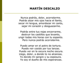Nunca podrás, dolor, acorralarme.
Podrás alzar mis ojos hacia el llanto,
secar mi lengua, amordazar mi canto,
sajar mi corazón y desguazarme.
Podrás entre tus rejas encerrarme,
destruir los castillos que levanto,
ungir todas mis horas con tu espanto.
Pero nunca podrás acorralarme.
Puedo amar en el potro de tortura.
Puedo reir cosido por tus lanzas.
Puedo ver en la oscura noche oscura.
Llego, dolor, a donde tú no alcanzas.
Yo decido mi sangre y su espesura.
Yo soy el dueño de mis esperanzas.
MARTÍN DESCALZO
 