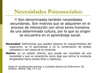 Necesidades Psicosociales:
 Son denominadas también necesidades
secundarias. Son motivos que se adquieren en el
proceso de interacción con otros seres humanos
de una determinada cultura, por lo que su origen
se encuentra en el aprendizaje social.
Necesidad: Deficiencias que pueden basarse en requerimientos del
organismo, en el aprendizaje o en la combinación de ambos
conceptos y son causa de la conducta.
Motivo: es un estado interno, que puede ser resultado de una
necesidad y que se caracteriza como algo que activa la conducta
dirigiéndola hacia ciertos fines u objetivos.
Prado M. Fundamentos teóricos y Cuidados básicos de Enfermería. Ed.
Síntesis. Madrid. Pág. 37 y 33
 