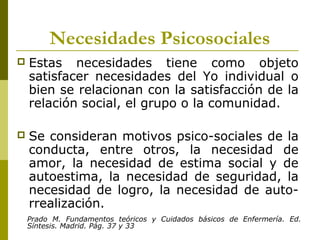Necesidades Psicosociales
 Estas necesidades tiene como objeto
satisfacer necesidades del Yo individual o
bien se relacionan con la satisfacción de la
relación social, el grupo o la comunidad.
 Se consideran motivos psico-sociales de la
conducta, entre otros, la necesidad de
amor, la necesidad de estima social y de
autoestima, la necesidad de seguridad, la
necesidad de logro, la necesidad de auto-
rrealización.
Prado M. Fundamentos teóricos y Cuidados básicos de Enfermería. Ed.
Síntesis. Madrid. Pág. 37 y 33
 