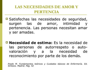 LAS NECESIDADES DE AMOR Y
PERTENCIA
 Satisfechas las necesidades de seguridad,
surgen las de amor, intimidad y
pertenencia. Las personas necesitan amar
y ser amadas.
 Necesidad de estima: Es la necesidad de
las personas de autorrespeto o auto-
valoración y a la necesidad de
reconocimiento por parte de los demás.
Prado M. Fundamentos teóricos y Cuidados básicos de Enfermería. Ed.
Síntesis. Madrid. Pág. 42
 