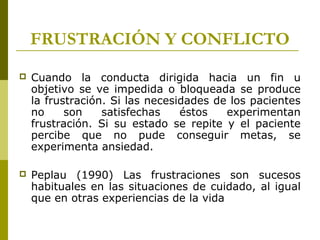 FRUSTRACIÓN Y CONFLICTO
 Cuando la conducta dirigida hacia un fin u
objetivo se ve impedida o bloqueada se produce
la frustración. Si las necesidades de los pacientes
no son satisfechas éstos experimentan
frustración. Si su estado se repite y el paciente
percibe que no pude conseguir metas, se
experimenta ansiedad.
 Peplau (1990) Las frustraciones son sucesos
habituales en las situaciones de cuidado, al igual
que en otras experiencias de la vida
 
