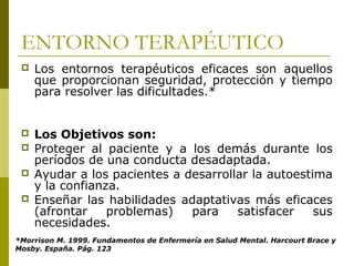 ENTORNO TERAPÉUTICO
 Los entornos terapéuticos eficaces son aquellos
que proporcionan seguridad, protección y tiempo
para resolver las dificultades.*
 Los Objetivos son:
 Proteger al paciente y a los demás durante los
períodos de una conducta desadaptada.
 Ayudar a los pacientes a desarrollar la autoestima
y la confianza.
 Enseñar las habilidades adaptativas más eficaces
(afrontar problemas) para satisfacer sus
necesidades.
*Morrison M. 1999. Fundamentos de Enfermería en Salud Mental. Harcourt Brace y
Mosby. España. Pág. 123
 