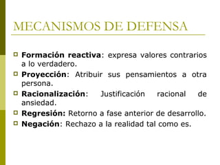 MECANISMOS DE DEFENSA
 Formación reactiva: expresa valores contrarios
a lo verdadero.
 Proyección: Atribuir sus pensamientos a otra
persona.
 Racionalización: Justificación racional de
ansiedad.
 Regresión: Retorno a fase anterior de desarrollo.
 Negación: Rechazo a la realidad tal como es.
 