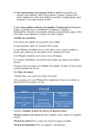  B) La moral basada en los conceptos de bien y malSe ha producido una
inversión de los auténticos valores de la existencia y propone el regreso de los
valores originarios.La moral de los débiles ha convertido lo originariamente bueno
en malvado y en su lugar ha puesto lo débil.
C ) Los valores políticos modernos de la igualdad y la democraciaEl liberalismo
político y económico,insiste en la libertad.El socialismo,en la igualdad y
fraternidad.Para Nietzsche son consumados hipócritas porque habiendo quitado a Dios
de en medio se han empeñado en mantener los valores cristianos.
3.1Crítica de la metafísica.
Es la razón lo que confunde en la percepción de la realidad.
Lo que la metafísica llama “ser verdadero”No es nada.
La razónReduce la realidad a ser y con ello induce a error, ya que la realidad es
devenir, puro cambio que no cabe apresar con los conceptos de la razón.
El serEngaño introducido por la razón a través del lenguaje.
Los conceptos subordinados del serSon todos aquellos que suponen una identidad
personal.
El origen de este error radica en la debilidad de la voluntad. El miedo a la vida conduce
a pactar la detención del devenir.
3.2. Crítica de la moral.
Nietzsche llegó a esta a través de la crítica de la moral.
En la genealogía de la moralExpusoLo originalmente bueno fue convertido en
malo por obra de los traidores a la vida.
Nietzsche contrapuso la moral de esclavos y la moral de señores.
Moral de corderos o de esclavosLa ética entendida como la defensa de la igualdad
de todos.
Moral de los corderosLos corderos son rencorosos porque son débiles
Moral de los depredadoresNo son vengativos, solo poderosos.
VirtudHomero
Excelencia,fuerza,rique
za,
hermosura,astucia y
poder.
Sócrates
Salud del alma.
Comportamiento
conforme a la razón.
Pueblo judío y
cristiano
Castigo eterno para lo
malvados y salvación
para los buenos.
 
