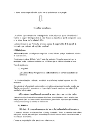 El fuerte no se ocupa del débil, actúa con el poderío que le es propio.
Moral de los señores.
Los valores de la civilización contemporánea están infectados por el cristianismo.El
budista es ciego y débil para toda la vida. Todos se dejan llevar por la compasión y esta
es la última forma de la voluntad débil.
La transvaloración que Nietzsche propuso anuncia la superación de la moral: la
inocencia que está más allá del bien y del mal.
3.3El nihilismo.
NihilismoDoctrina que niega que sea posible el conocimiento, y niega la existencia, el valor
de todas las cosas.
Este término proviene del latín “nihil” nada, fue usado por Nietzsche para referirse a la
demolición de los valores de la civilización occidental que da como el resultado la nada.
Tiene 2 significados:
A) Negativo
A1) La muerte de Dios provoca la caída en el vacío de los valores de la moral
cristiana:
Los valores del hombre civilizado, la religión, la metafísica y la moral vigentes, han sido
destruidos.
Decadencia de la humanidad contemporánea, socialistas, demócratas,ilustrados para los que
Dios ha muerto es decir ya no creen en él pero hipócritamente mantienen los valores de la
igualdad y la fraternidad
A2)La hipocresía del humanismo mantiene unos valores que ya están vacíos.
Dios es considerado una creación humana desechada,esta humanidad carece delsuficiente
coraje para aceptar las consecuencias del ateísmo.La generalizada hipocresía que mantiene
valores cristianos bajo el nombre de humanismo.
B) Positivo
B1) Antes de crear valores nuevos hay que reducir a la nada los viejos valores.
El nihilismo reconoce la vaciedad de los valores y los elimina.Cuando se eliminan estos valores
solo queda la nada, pero es el paso necesario para construir valores nuevos.La nada de valor es
la condición para valorar.
Cuando no tengo ningún valor puedo tener valores nuevo.
 